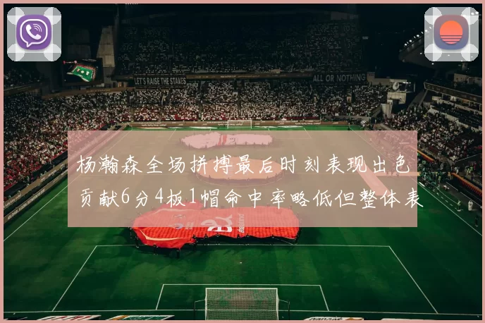 杨瀚森全场拼搏最后时刻表现出色贡献6分4板1帽命中率略低但整体表现令人满意