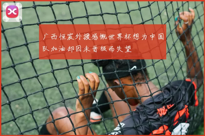 广西恒宸外援感慨世界杯想为中国队加油却因未晋级而失望