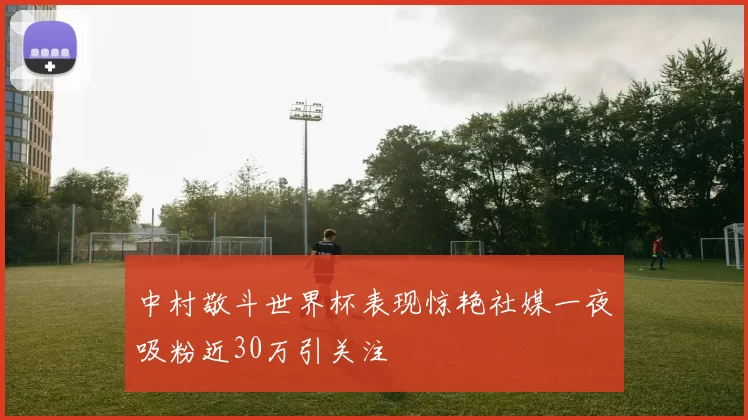 中村敬斗世界杯表现惊艳社媒一夜吸粉近30万引关注