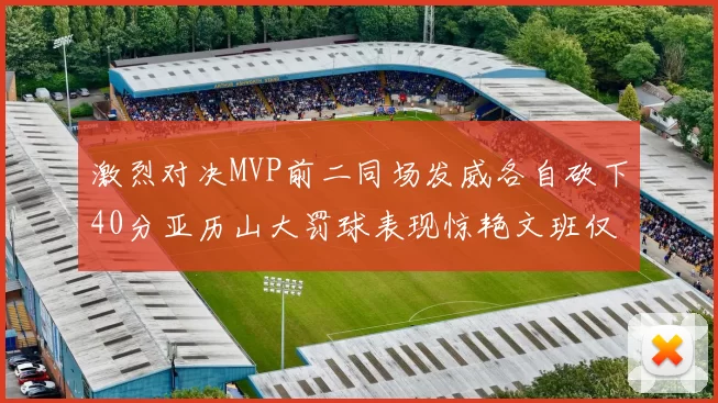 激烈对决MVP前二同场发威各自砍下40分亚历山大罚球表现惊艳文班仅得4罚机会