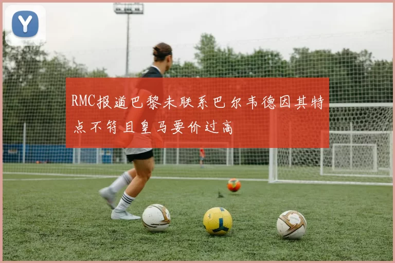 RMC报道巴黎未联系巴尔韦德因其特点不符且皇马要价过高