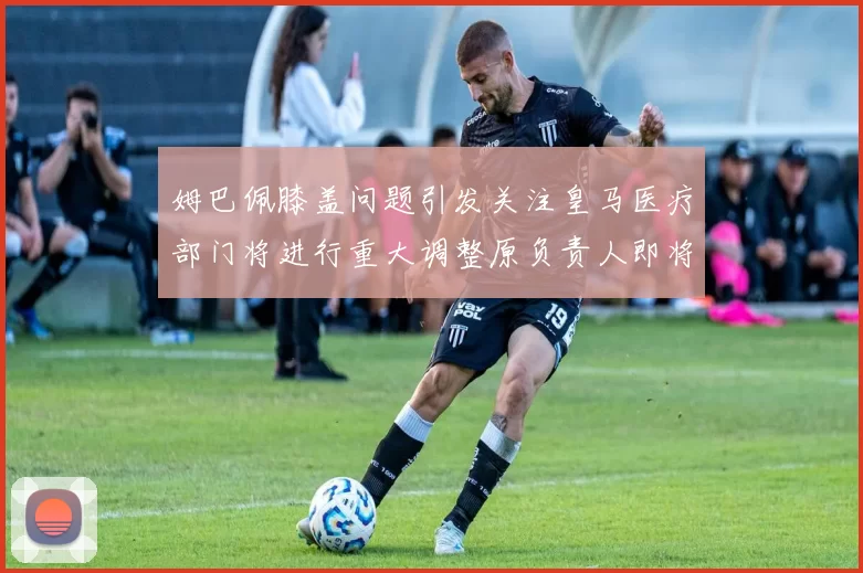 姆巴佩膝盖问题引发关注皇马医疗部门将进行重大调整原负责人即将离任