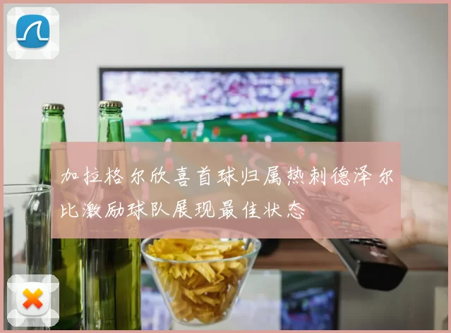 加拉格尔欣喜首球归属热刺德泽尔比激励球队展现最佳状态