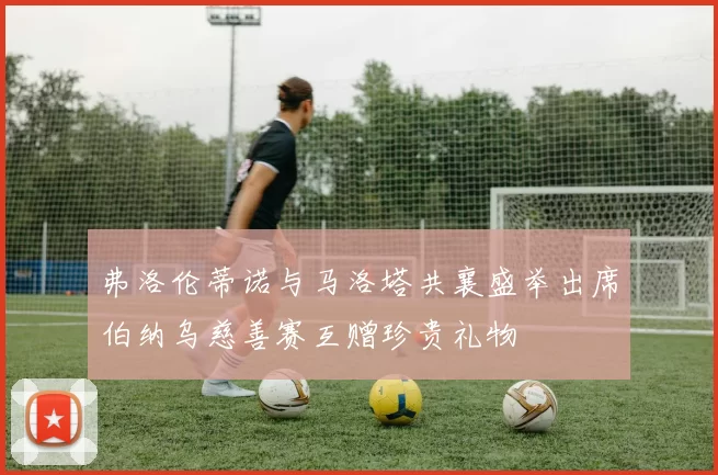 弗洛伦蒂诺与马洛塔共襄盛举出席伯纳乌慈善赛互赠珍贵礼物