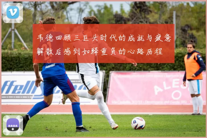 韦德回顾三巨头时代的成就与疲惫解散后感到如释重负的心路历程