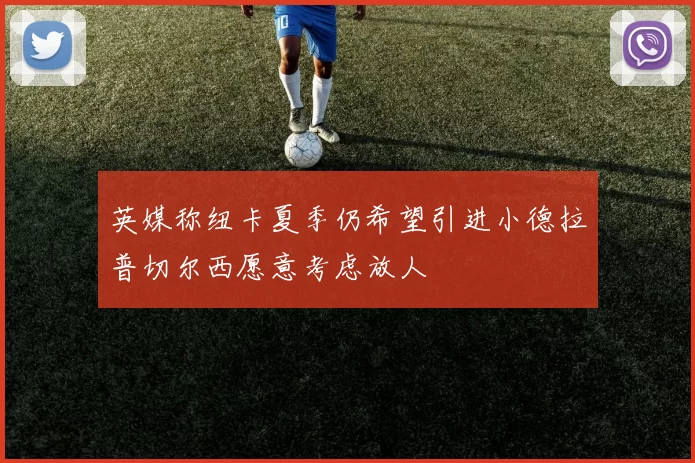 英媒称纽卡夏季仍希望引进小德拉普切尔西愿意考虑放人