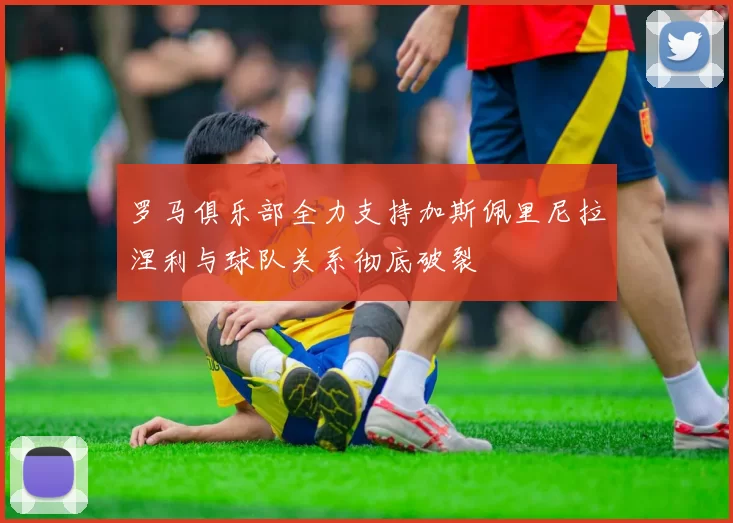 罗马俱乐部全力支持加斯佩里尼拉涅利与球队关系彻底破裂