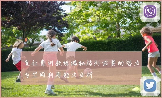 皇社青训教练揭秘格列兹曼的潜力与空间利用能力分析