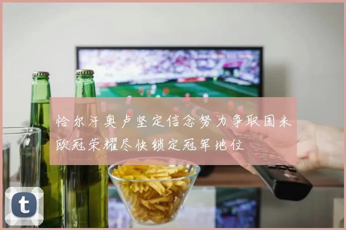 恰尔汗奥卢坚定信念努力争取国米欧冠荣耀尽快锁定冠军地位