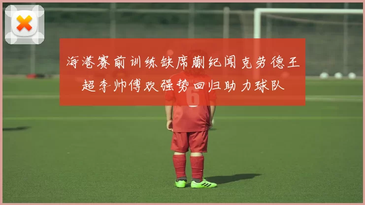 海港赛前训练缺席蒯纪闻克劳德王燊超李帅傅欢强势回归助力球队