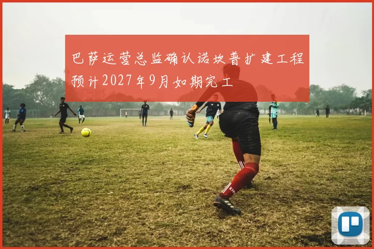 巴萨运营总监确认诺坎普扩建工程预计2027年9月如期完工