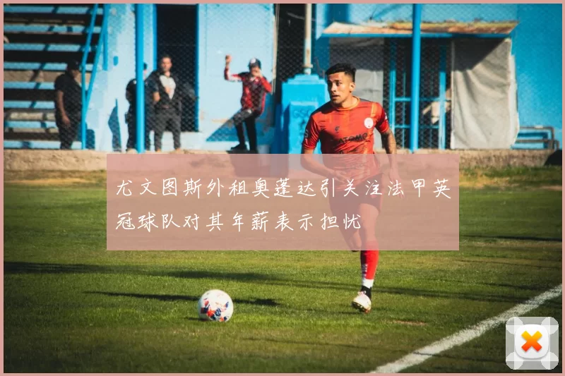 尤文图斯外租奥蓬达引关注法甲英冠球队对其年薪表示担忧