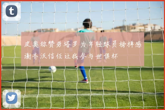 皮奥称赞劳塔罗为年轻球员榜样感谢齐沃信任让我参与世俱杯